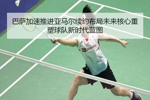 巴萨加速推进亚马尔续约布局未来核心重塑球队新时代蓝图